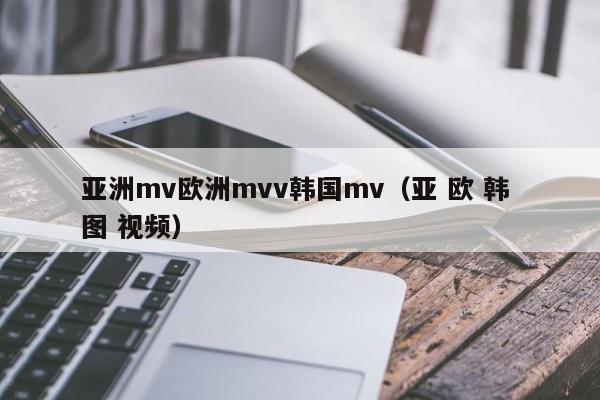 亚洲mv欧洲mvv韩国mv(亚 欧 韩 图 视频)