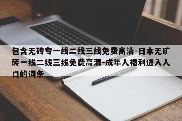 包含无砖专一线二线三线免费高清-日本无矿砖一线二线三线免费高清-成年人福利进入人口的词条