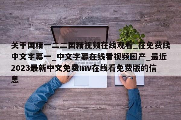 关于国精一二二国精视频在线观看_在免费线中文字幕一_中文字幕在线看视频国产_最近2023最新中文免费mv在线看免费版的信息