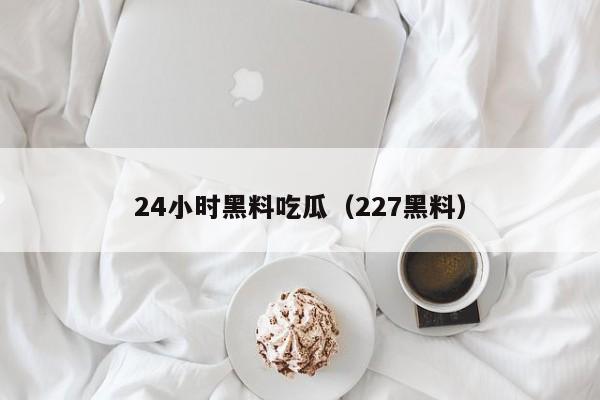 24小时黑料吃瓜(227黑料)