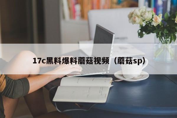 17c黑料爆料蘑菇视频(蘑菇sp)