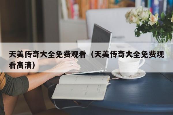 天美传奇大全免费观看(天美传奇大全免费观看高清)