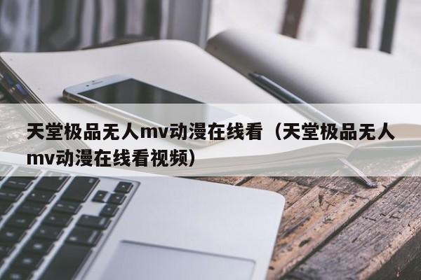 天堂极品无人mv动漫在线看(天堂极品无人mv动漫在线看视频)