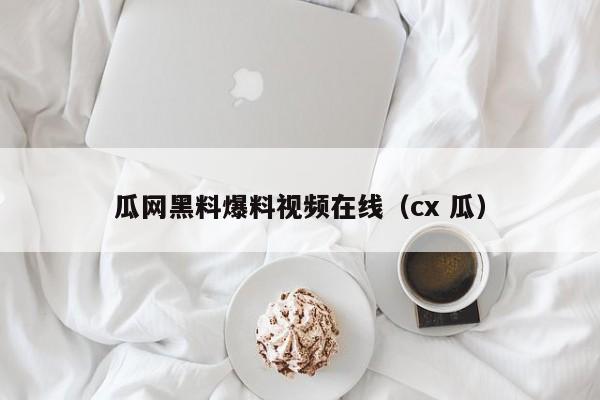 瓜网黑料爆料视频在线(cx 瓜)