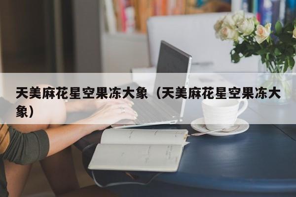 天美麻花星空果冻大象(天美麻花星空果冻大象)