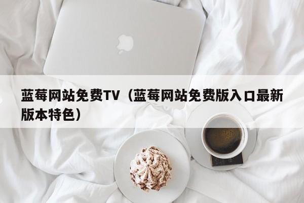 蓝莓网站免费TV(蓝莓网站免费版入口最新版本特色)